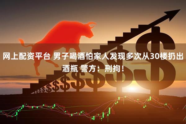 网上配资平台 男子喝酒怕家人发现多次从30楼扔出酒瓶 警方：刑拘！