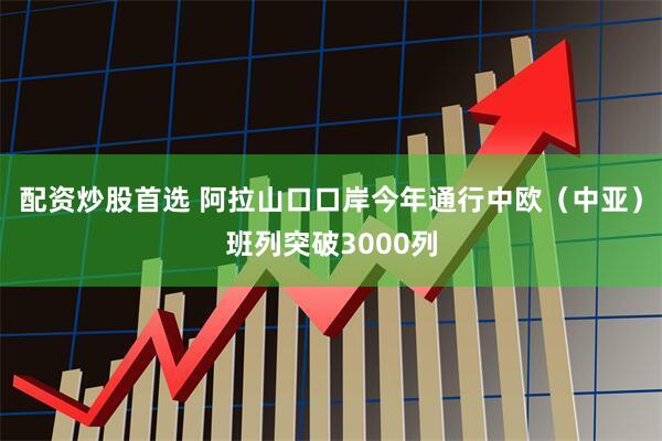 配资炒股首选 阿拉山口口岸今年通行中欧（中亚）班列突破3000列