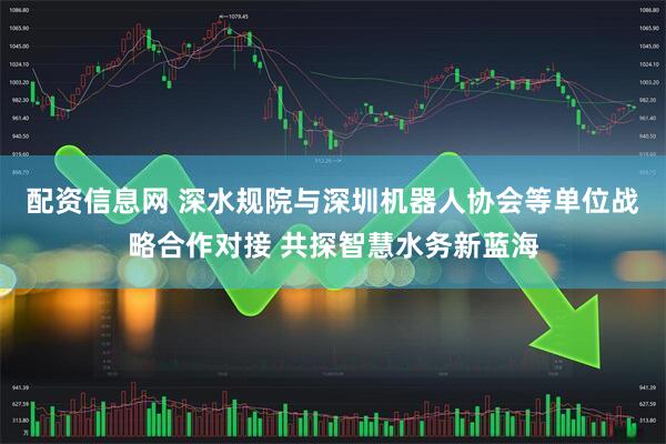 配资信息网 深水规院与深圳机器人协会等单位战略合作对接 共探智慧水务新蓝海