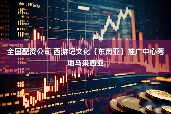 全国配资公司 西游记文化（东南亚）推广中心落地马来西亚