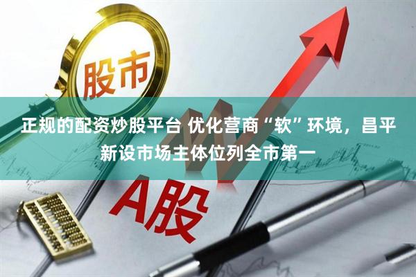 正规的配资炒股平台 优化营商“软”环境，昌平新设市场主体位列全市第一