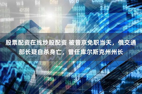 股票配资在线炒股配资 被普京免职当天，俄交通部长疑自杀身亡，曾任库尔斯克州州长