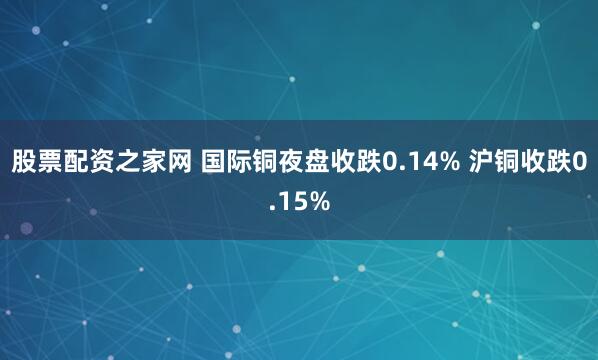 股票配资之家网 国际铜夜盘收跌0.14% 沪铜收跌0.15%