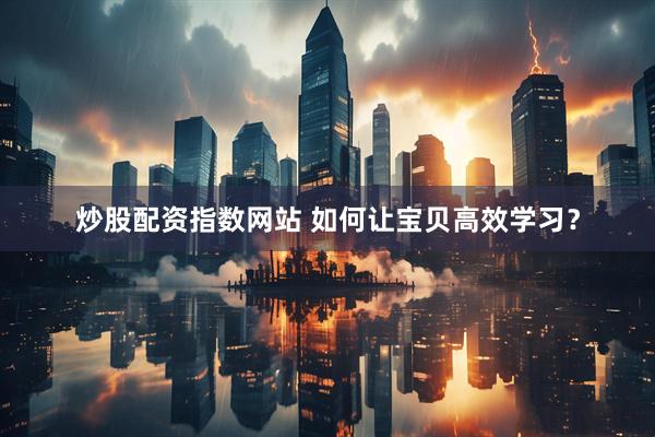 炒股配资指数网站 如何让宝贝高效学习？