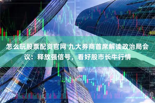怎么玩股票配资官网 九大券商首席解读政治局会议：释放强信号，看好股市长牛行情
