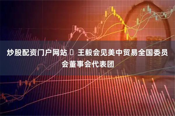 炒股配资门户网站 ​王毅会见美中贸易全国委员会董事会代表团
