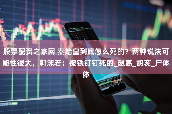 股票配资之家网 秦始皇到底怎么死的？两种说法可能性很大，郭沫若：被铁钉钉死的_赵高_胡亥_尸体