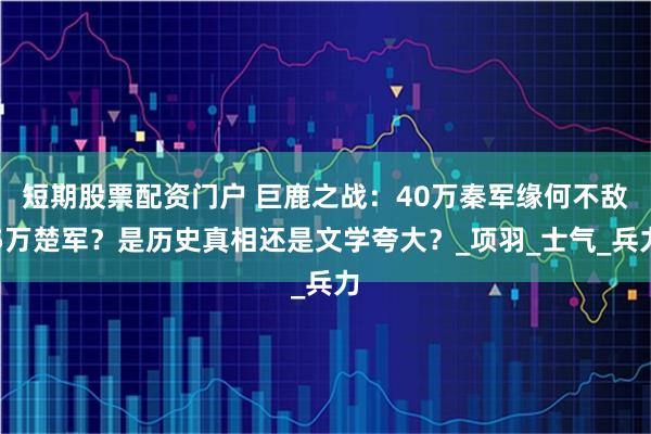 短期股票配资门户 巨鹿之战：40万秦军缘何不敌5万楚军？是历史真相还是文学夸大？_项羽_士气_兵力