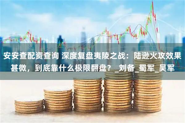 安安查配资查询 深度复盘夷陵之战：陆逊火攻效果甚微，到底靠什么极限翻盘？_刘备_蜀军_吴军