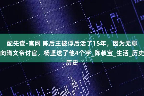 配先查-官网 陈后主被俘后活了15年，因为无聊向隋文帝讨官，杨坚送了他4个字_陈叔宝_生活_历史