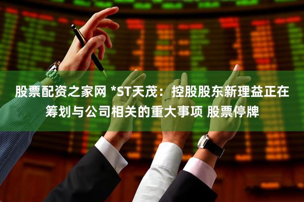 股票配资之家网 *ST天茂：控股股东新理益正在筹划与公司相关的重大事项 股票停牌