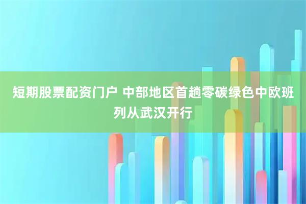 短期股票配资门户 中部地区首趟零碳绿色中欧班列从武汉开行