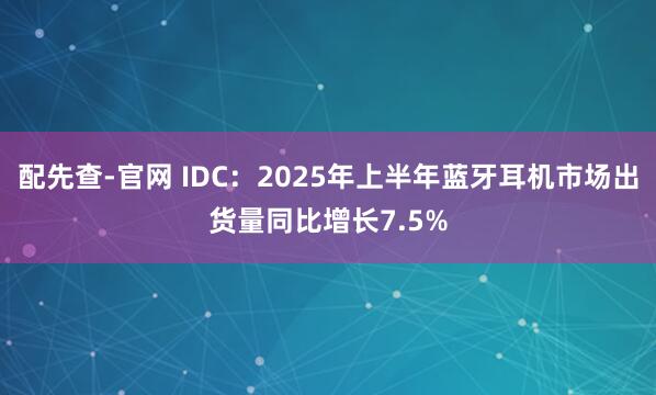 配先查-官网 IDC：2025年上半年蓝牙耳机市场出货量同比增长7.5%