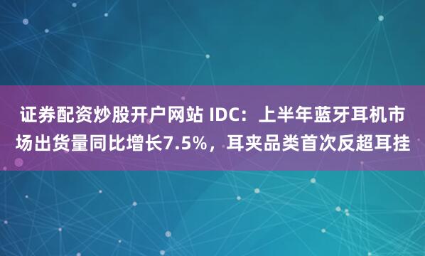 证券配资炒股开户网站 IDC：上半年蓝牙耳机市场出货量同比增长7.5%，耳夹品类首次反超耳挂