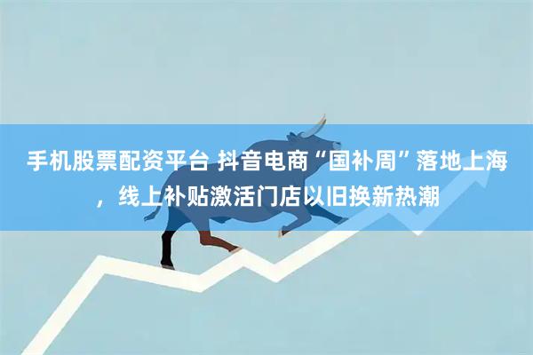 手机股票配资平台 抖音电商“国补周”落地上海，线上补贴激活门店以旧换新热潮
