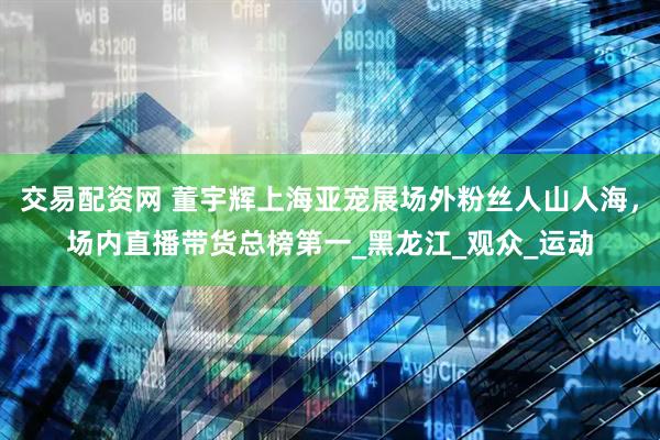 交易配资网 董宇辉上海亚宠展场外粉丝人山人海，场内直播带货总榜第一_黑龙江_观众_运动