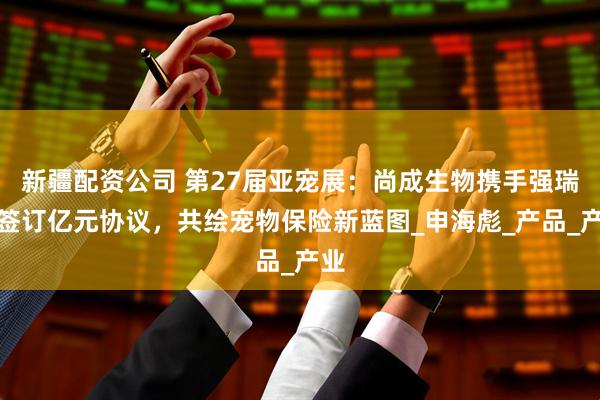 新疆配资公司 第27届亚宠展：尚成生物携手强瑞行签订亿元协议，共绘宠物保险新蓝图_申海彪_产品_产业