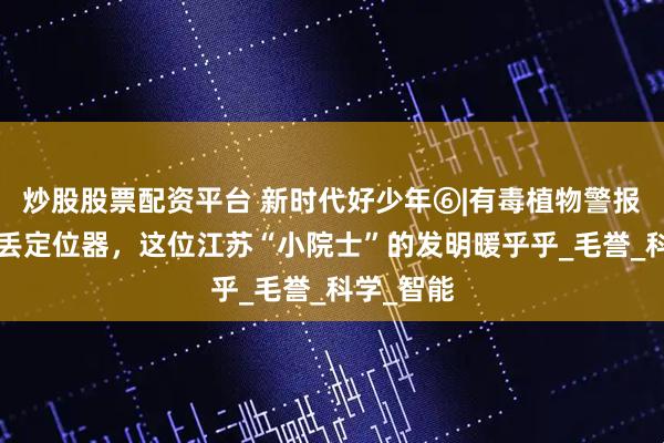 炒股股票配资平台 新时代好少年⑥|有毒植物警报器+防走丢定位器，这位江苏“小院士”的发明暖乎乎_毛誉_科学_智能