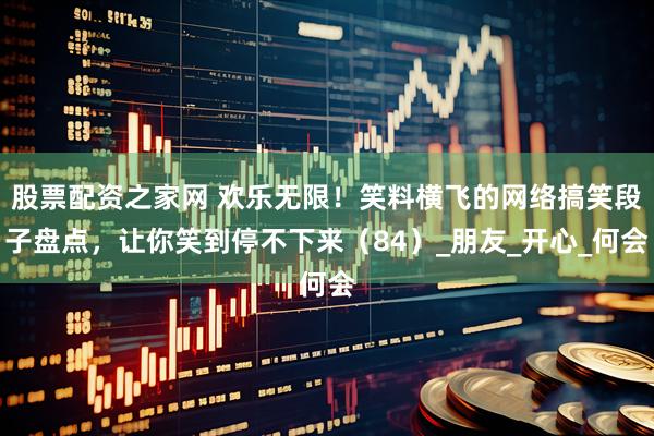 股票配资之家网 欢乐无限！笑料横飞的网络搞笑段子盘点，让你笑到停不下来（84）_朋友_开心_何会