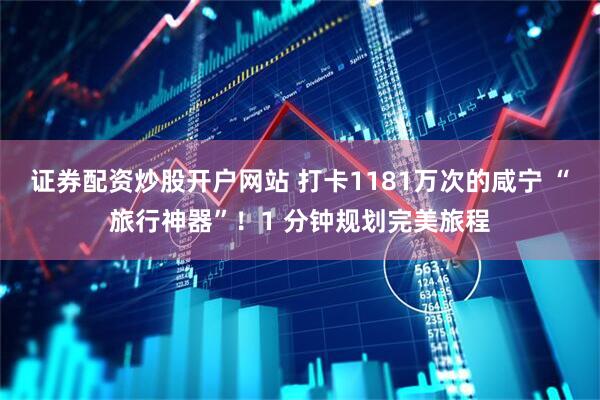 证券配资炒股开户网站 打卡1181万次的咸宁 “旅行神器”！1 分钟规划完美旅程