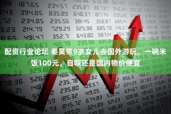 配资行业论坛 秦昊带9岁女儿去国外游玩，一碗米饭100元，自叹还是国内物价便宜