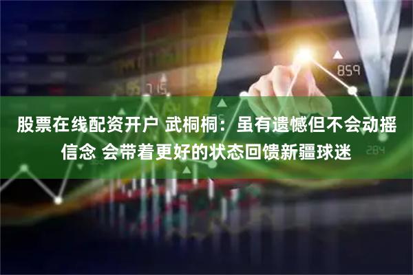 股票在线配资开户 武桐桐：虽有遗憾但不会动摇信念 会带着更好的状态回馈新疆球迷