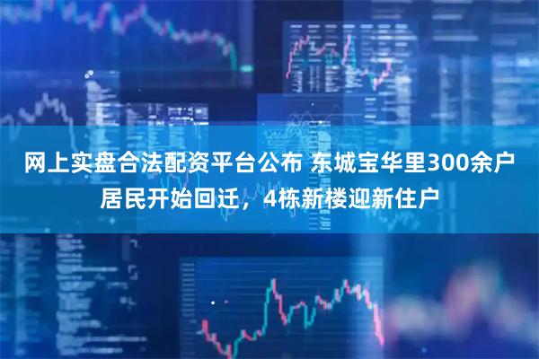 网上实盘合法配资平台公布 东城宝华里300余户居民开始回迁，4栋新楼迎新住户