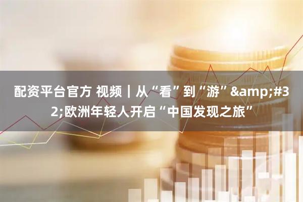 配资平台官方 视频｜从“看”到“游” 欧洲年轻人开启“中国发现之旅”