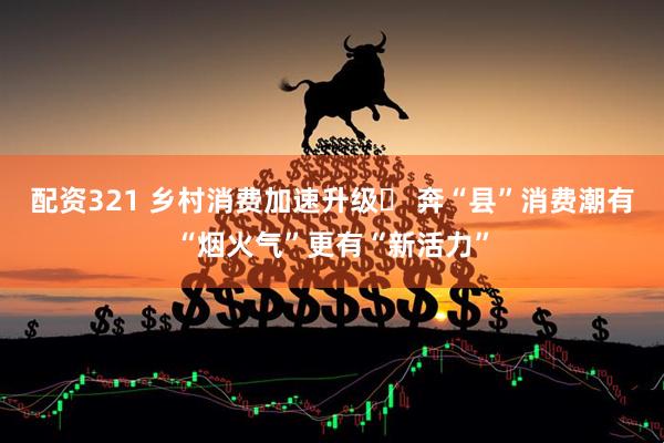 配资321 乡村消费加速升级‌ 奔“县”消费潮有“烟火气”更有“新活力”