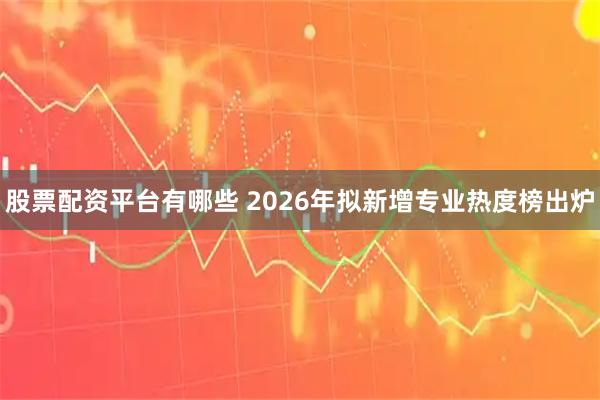 股票配资平台有哪些 2026年拟新增专业热度榜出炉