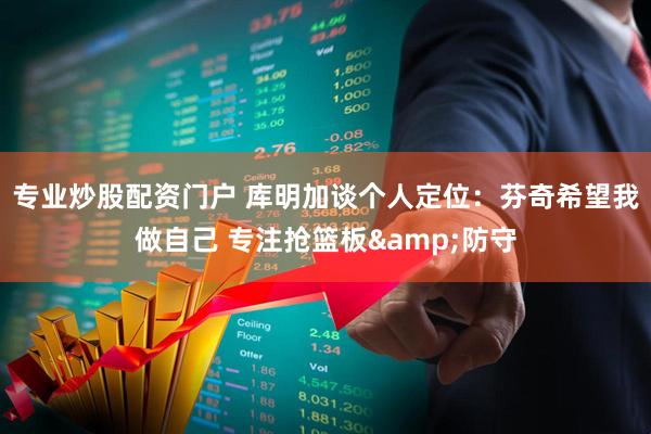 专业炒股配资门户 库明加谈个人定位：芬奇希望我做自己 专注抢篮板&防守