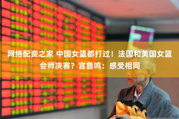 网络配资之家 中国女篮都打过！法国和美国女篮会师决赛？宫鲁鸣：感受相同